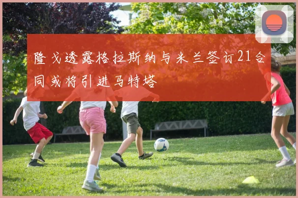 隆戈透露格拉斯纳与米兰签订21合同或将引进马特塔