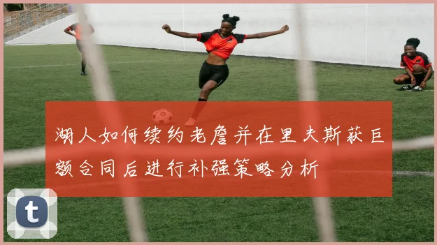 湖人如何续约老詹并在里夫斯获巨额合同后进行补强策略分析