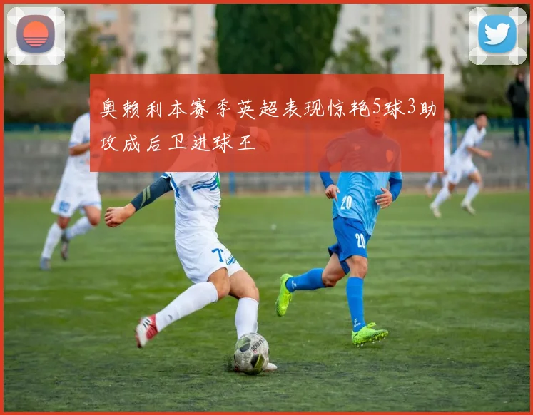 奥赖利本赛季英超表现惊艳5球3助攻成后卫进球王