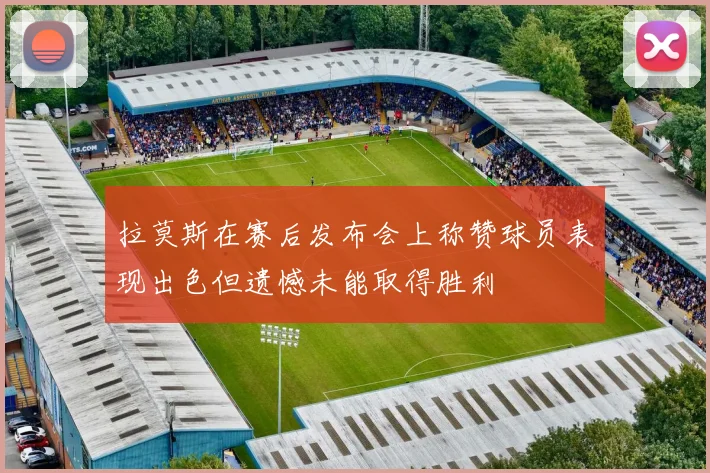 拉莫斯在赛后发布会上称赞球员表现出色但遗憾未能取得胜利