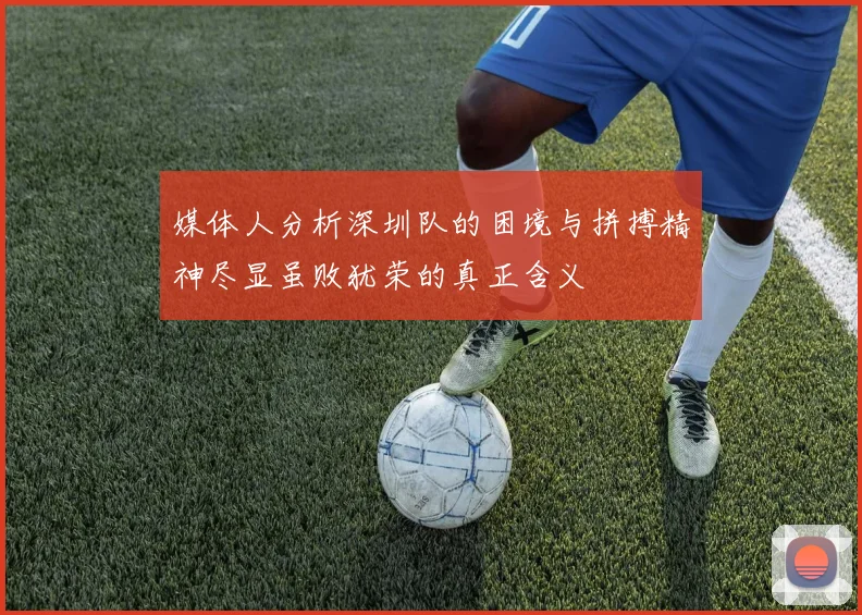 媒体人分析深圳队的困境与拼搏精神尽显虽败犹荣的真正含义