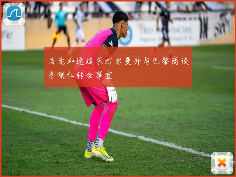 马竞加速追求尤尔曼并与巴黎商谈李刚仁转会事宜