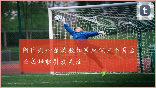 阿什利科尔执教切塞纳仅三个月后正式辞职引发关注