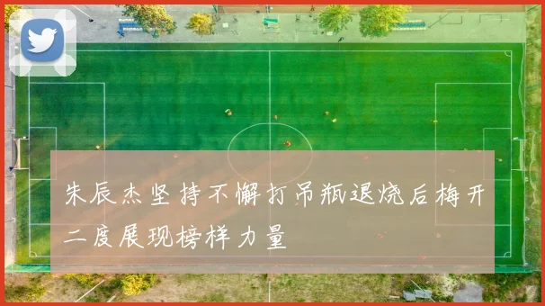 朱辰杰坚持不懈打吊瓶退烧后梅开二度展现榜样力量