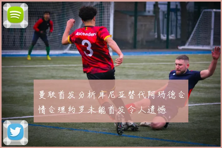 曼联首发分析库尼亚替代阿玛德合情合理约罗未能首发令人遗憾
