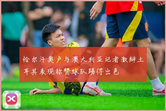 恰尔汗奥卢与澳大利亚记者激辩土耳其表现称赞球队踢得出色
