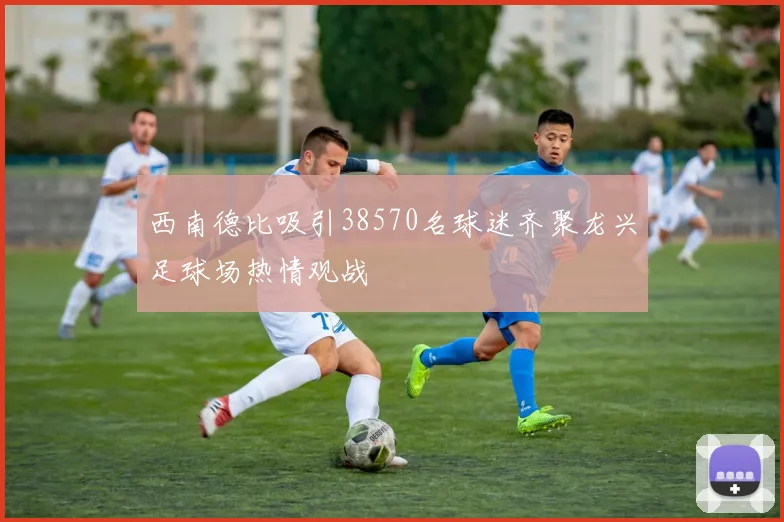 西南德比吸引38570名球迷齐聚龙兴足球场热情观战