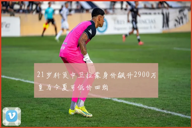 21岁科莫中卫拉蒙身价飙升2900万皇马今夏可低价回购